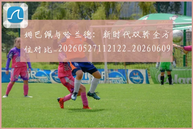 姆巴佩与哈兰德：新时代双骄全方位对比_20260527112122_20260609132723