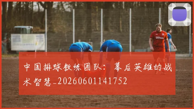 中国排球教练团队：幕后英雄的战术智慧_20260601141752
