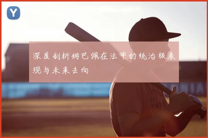 深度剖析姆巴佩在法甲的统治级表现与未来去向