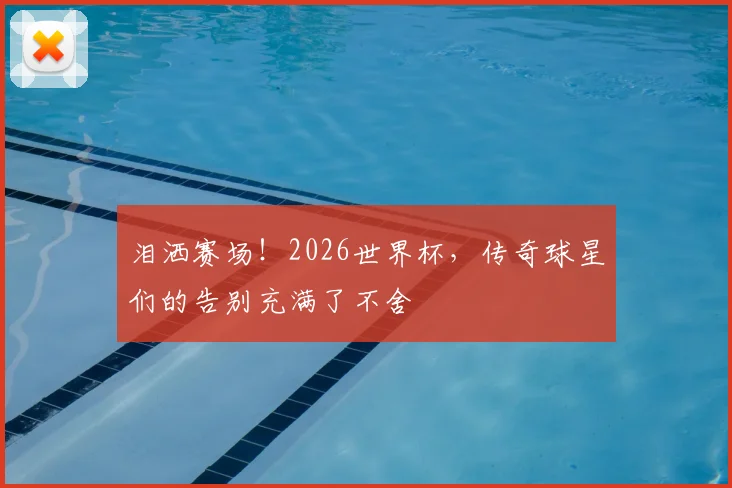 泪洒赛场!2026世界杯,传奇球星们的告别充满了不舍