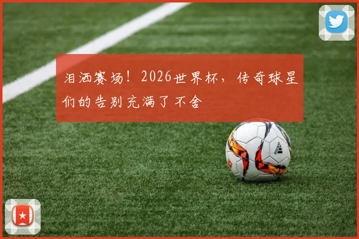 泪洒赛场！2026世界杯，传奇球星们的告别充满了不舍